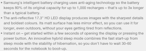 • Samsung’s intelligent battery charging uses anti-aging technology so the battery • The anti-reflective 17.3” HD LED display produces images with the sharpest details • Instant on – get started within a few seconds of opening the display or pressing the 